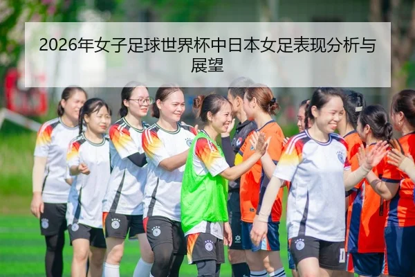 2026年女子足球世界杯中日本女足表现分析与展望