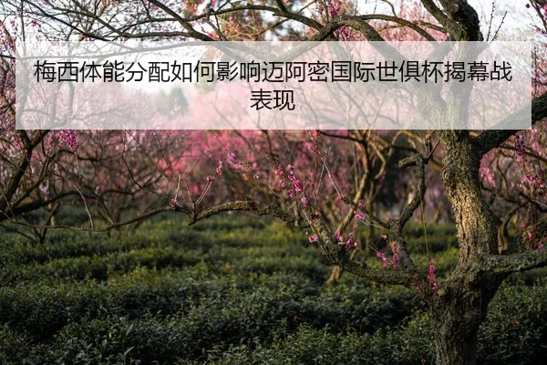 梅西体能分配如何影响迈阿密国际世俱杯揭幕战表现